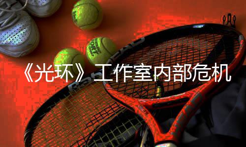 部危环核心光工作光团队机曝近乎解散室内