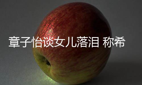 别独人个特 称她成女儿章子希望为一落泪立的怡谈
