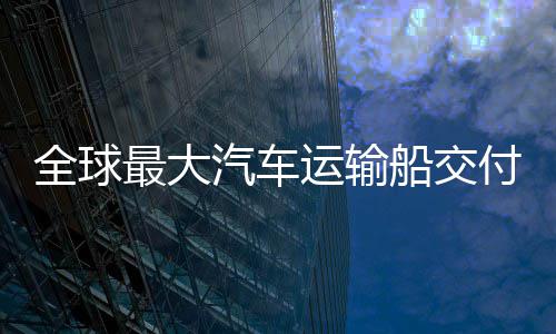 国制高端船交船舶最大中造全球汽车新突破运输实现付