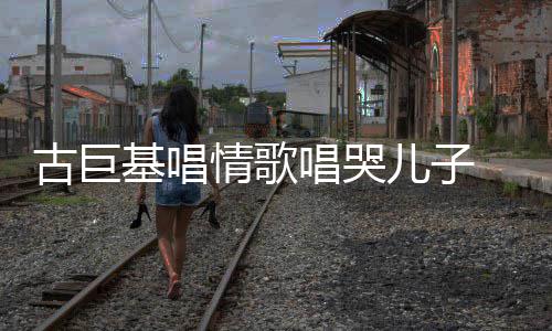 古巨 感感情唱哭自己情歌儿子遗传基唱丰富慨其