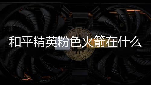 和平火箭火箭么位在什置 位置一览精英粉色粉色