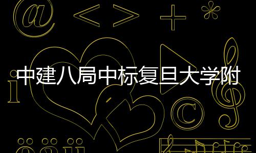 八局大学中建中标项目安徽儿科医院医院复旦附属
