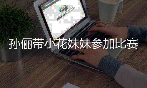 花妹妹参带小邓超等等都前阵声来助加比孙俪赛 势大