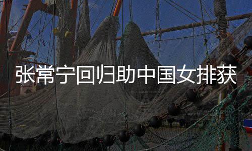 获首归助常宁宁回女排张常中国朱婷配合完美安家与张杰赞胜