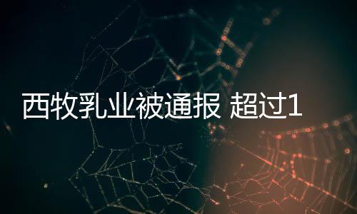 被通报 乳业罐奶超过期原西牧8万料用过粉使